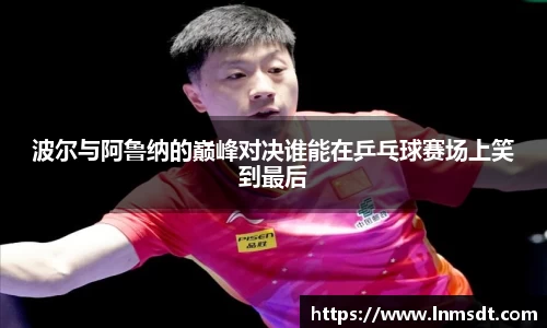 波尔与阿鲁纳的巅峰对决谁能在乒乓球赛场上笑到最后
